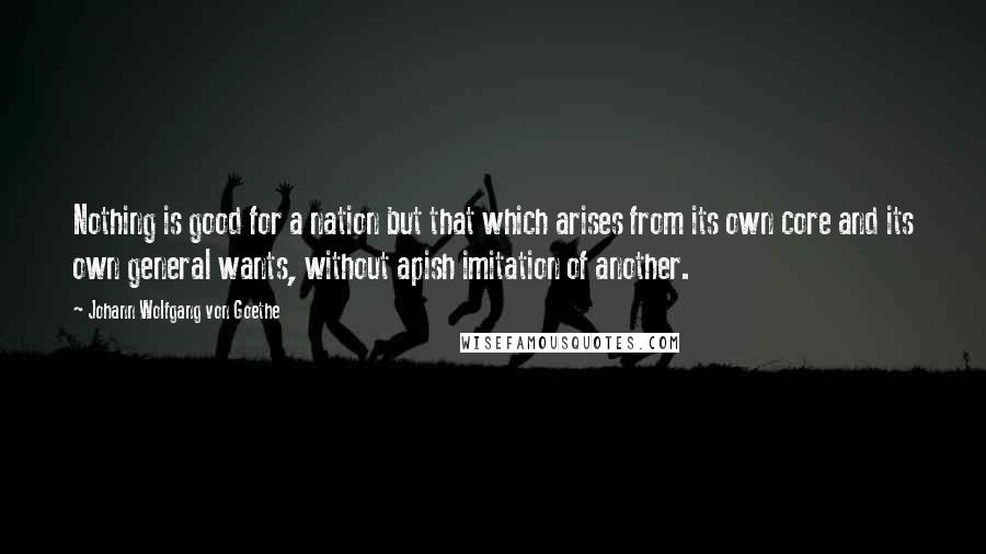 Johann Wolfgang Von Goethe Quotes: Nothing is good for a nation but that which arises from its own core and its own general wants, without apish imitation of another.