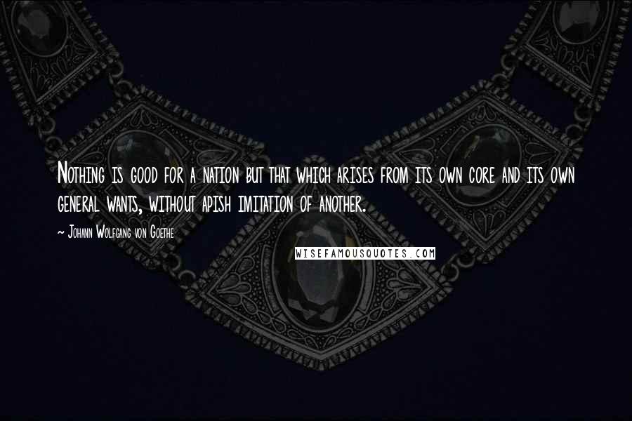 Johann Wolfgang Von Goethe Quotes: Nothing is good for a nation but that which arises from its own core and its own general wants, without apish imitation of another.