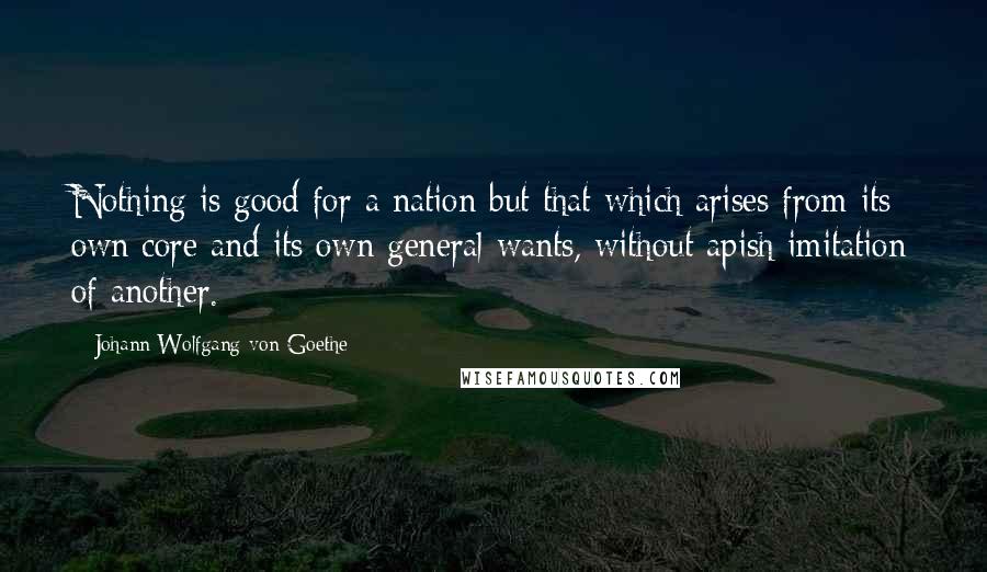Johann Wolfgang Von Goethe Quotes: Nothing is good for a nation but that which arises from its own core and its own general wants, without apish imitation of another.
