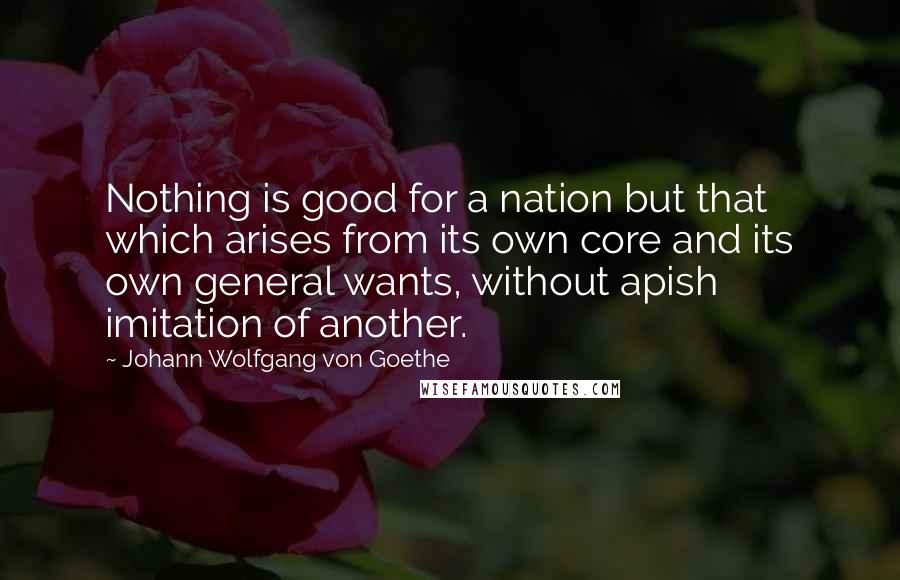 Johann Wolfgang Von Goethe Quotes: Nothing is good for a nation but that which arises from its own core and its own general wants, without apish imitation of another.