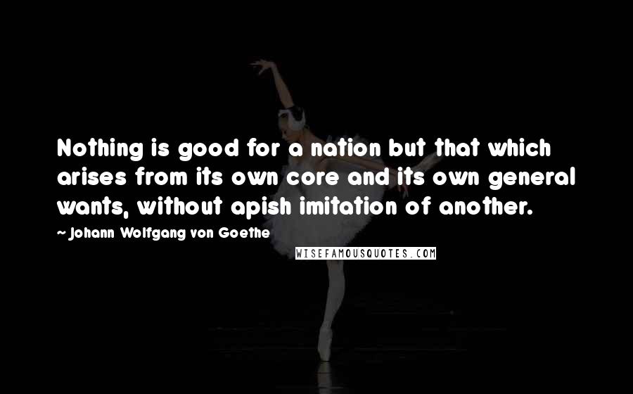 Johann Wolfgang Von Goethe Quotes: Nothing is good for a nation but that which arises from its own core and its own general wants, without apish imitation of another.