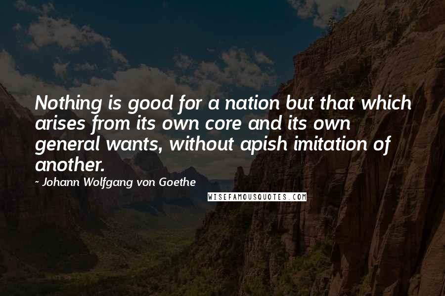 Johann Wolfgang Von Goethe Quotes: Nothing is good for a nation but that which arises from its own core and its own general wants, without apish imitation of another.