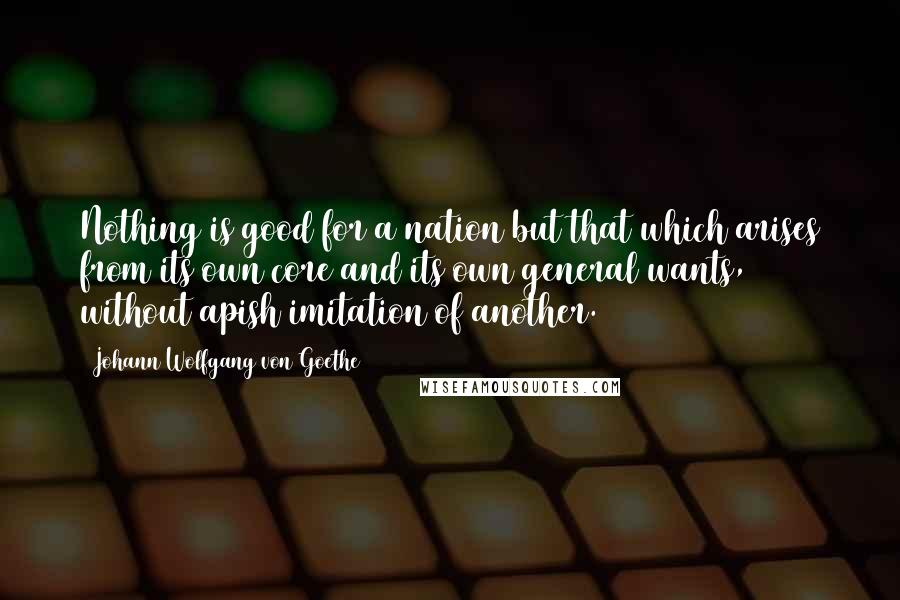 Johann Wolfgang Von Goethe Quotes: Nothing is good for a nation but that which arises from its own core and its own general wants, without apish imitation of another.