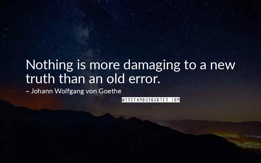 Johann Wolfgang Von Goethe Quotes: Nothing is more damaging to a new truth than an old error.