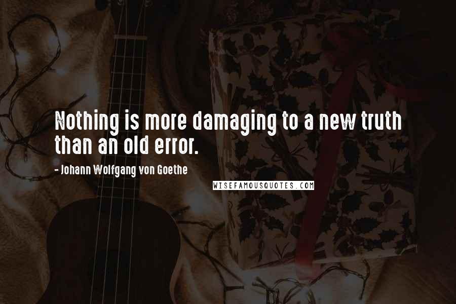 Johann Wolfgang Von Goethe Quotes: Nothing is more damaging to a new truth than an old error.