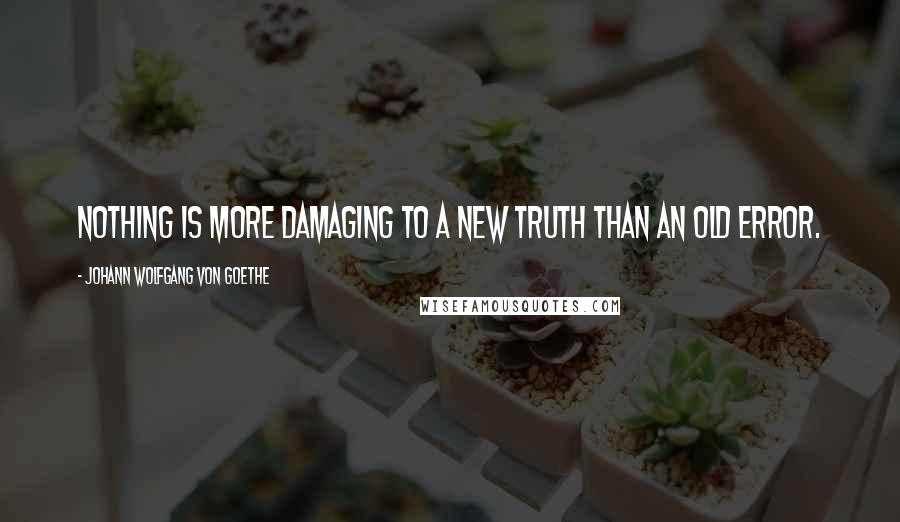 Johann Wolfgang Von Goethe Quotes: Nothing is more damaging to a new truth than an old error.