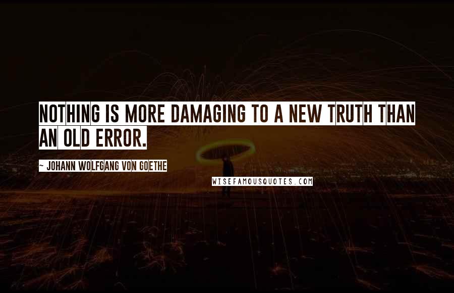 Johann Wolfgang Von Goethe Quotes: Nothing is more damaging to a new truth than an old error.