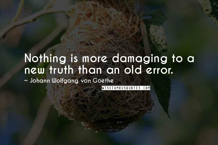 Johann Wolfgang Von Goethe Quotes: Nothing is more damaging to a new truth than an old error.