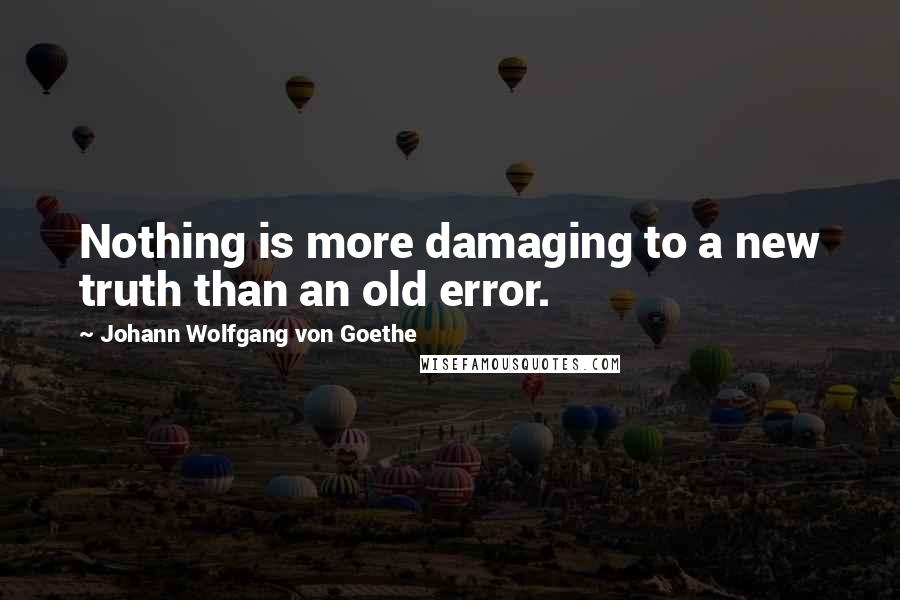 Johann Wolfgang Von Goethe Quotes: Nothing is more damaging to a new truth than an old error.