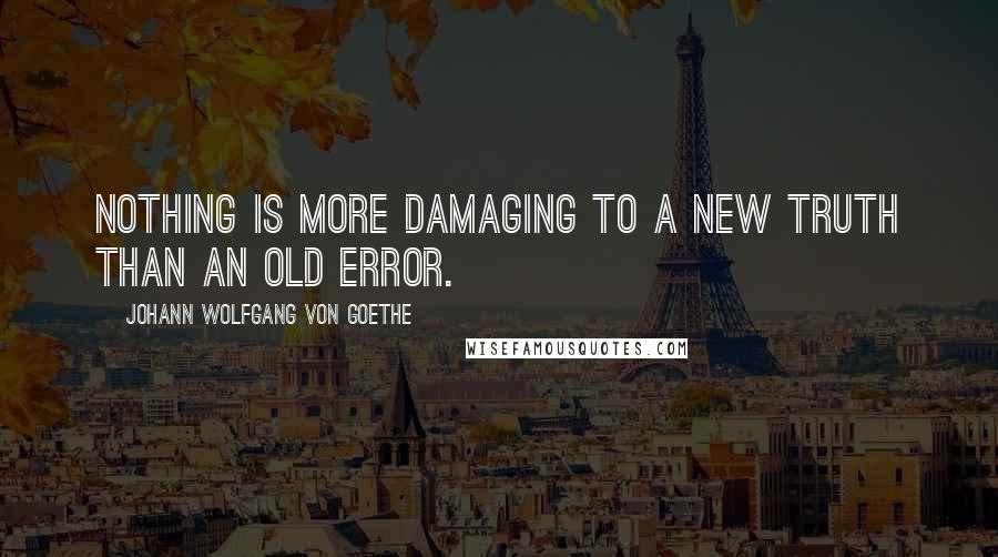 Johann Wolfgang Von Goethe Quotes: Nothing is more damaging to a new truth than an old error.