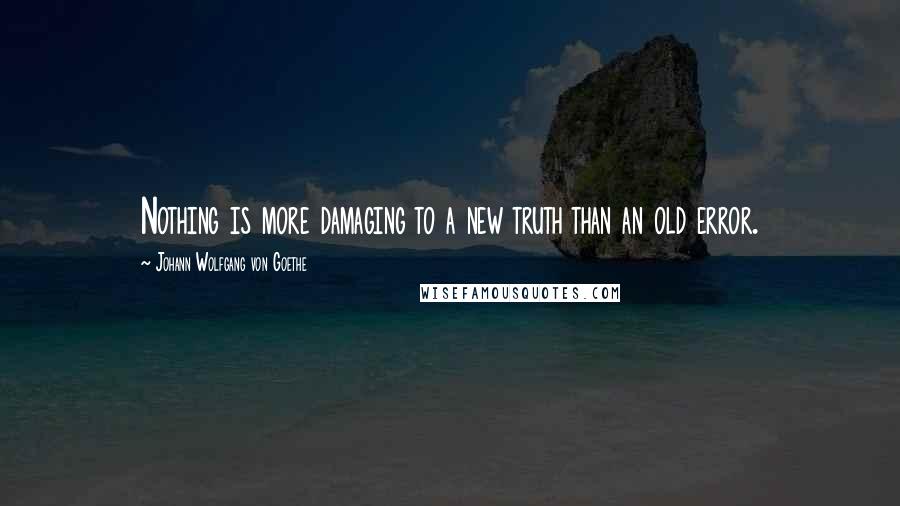Johann Wolfgang Von Goethe Quotes: Nothing is more damaging to a new truth than an old error.