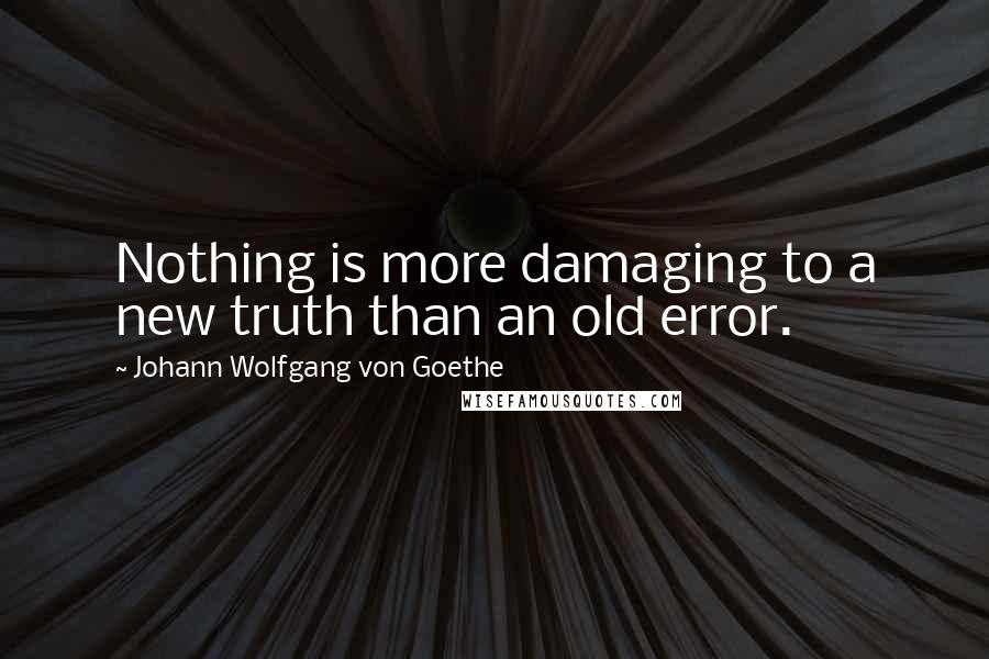 Johann Wolfgang Von Goethe Quotes: Nothing is more damaging to a new truth than an old error.