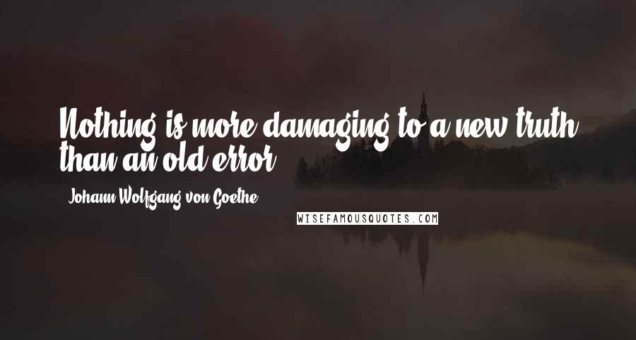 Johann Wolfgang Von Goethe Quotes: Nothing is more damaging to a new truth than an old error.