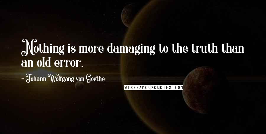 Johann Wolfgang Von Goethe Quotes: Nothing is more damaging to the truth than an old error.