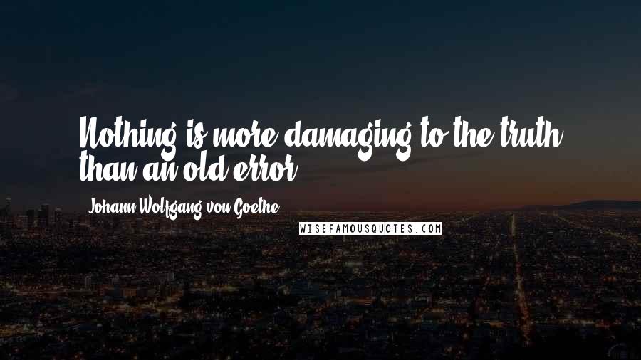 Johann Wolfgang Von Goethe Quotes: Nothing is more damaging to the truth than an old error.