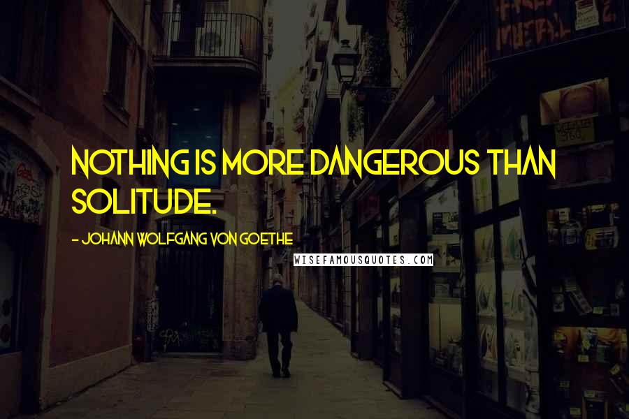 Johann Wolfgang Von Goethe Quotes: Nothing is more dangerous than solitude.