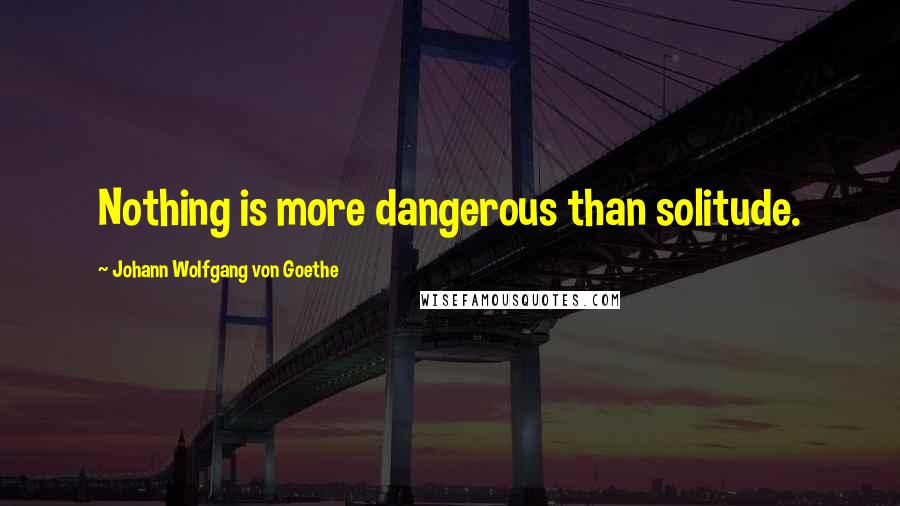 Johann Wolfgang Von Goethe Quotes: Nothing is more dangerous than solitude.