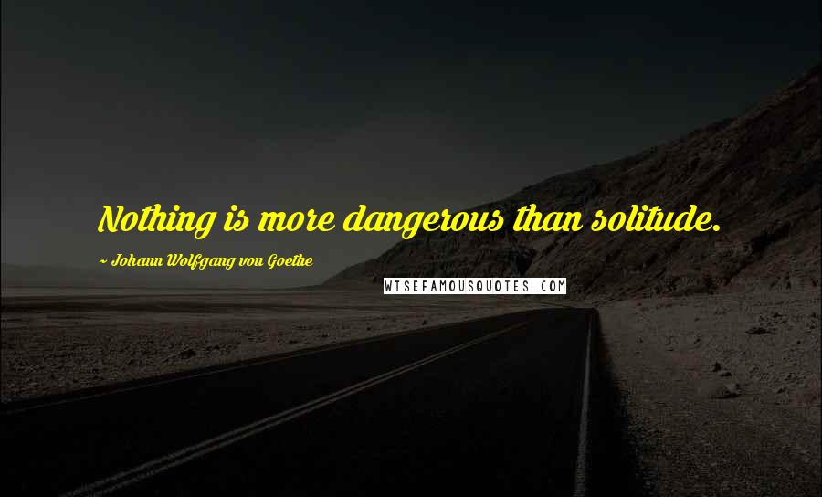 Johann Wolfgang Von Goethe Quotes: Nothing is more dangerous than solitude.