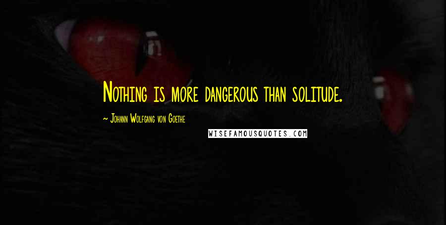 Johann Wolfgang Von Goethe Quotes: Nothing is more dangerous than solitude.