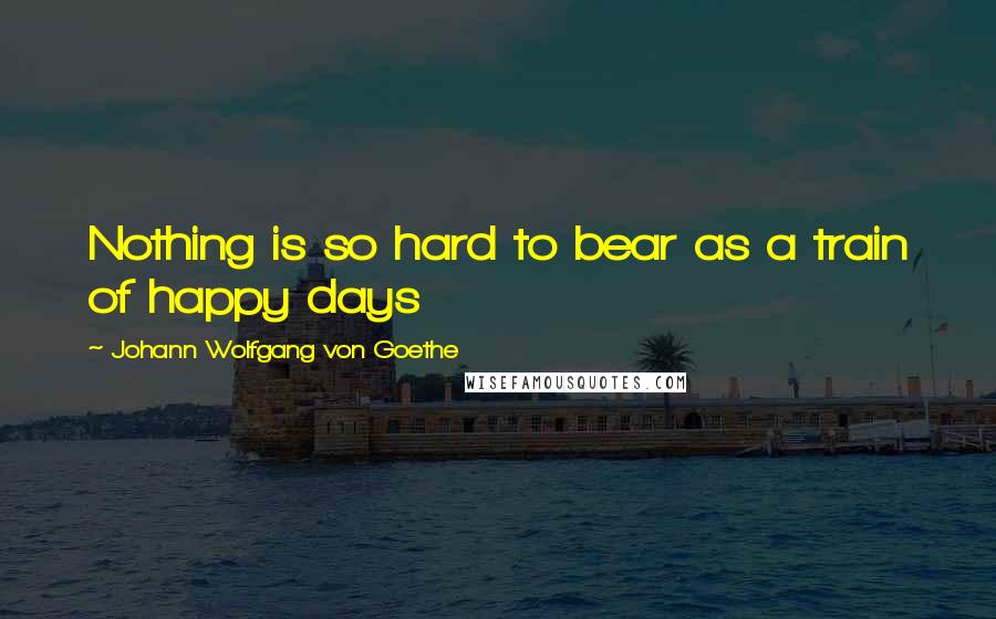 Johann Wolfgang Von Goethe Quotes: Nothing is so hard to bear as a train of happy days