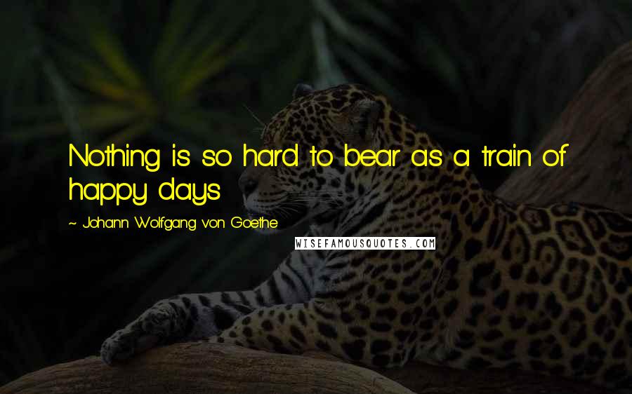 Johann Wolfgang Von Goethe Quotes: Nothing is so hard to bear as a train of happy days