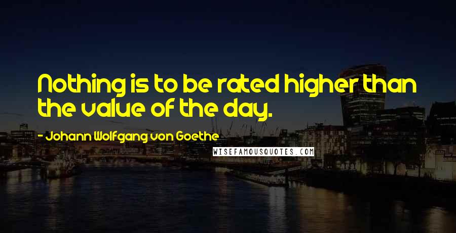 Johann Wolfgang Von Goethe Quotes: Nothing is to be rated higher than the value of the day.