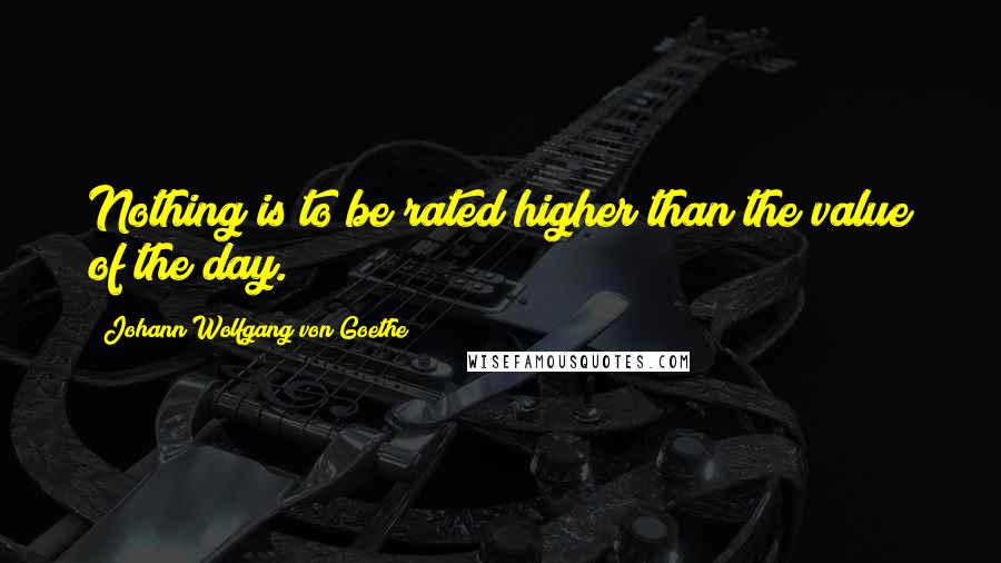 Johann Wolfgang Von Goethe Quotes: Nothing is to be rated higher than the value of the day.