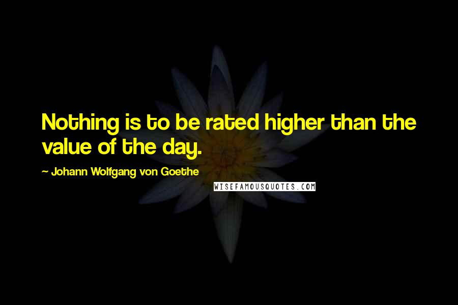 Johann Wolfgang Von Goethe Quotes: Nothing is to be rated higher than the value of the day.