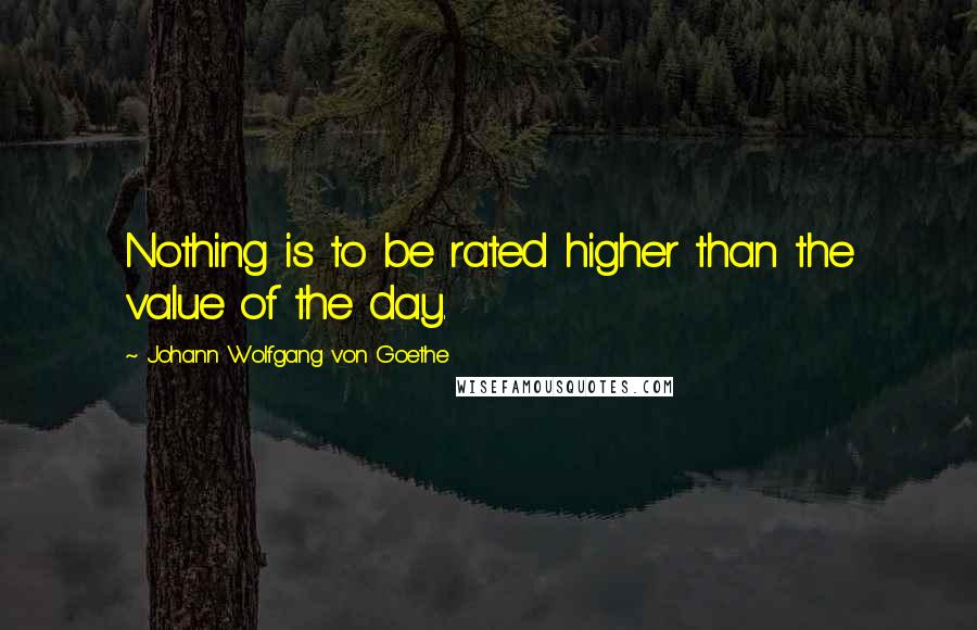 Johann Wolfgang Von Goethe Quotes: Nothing is to be rated higher than the value of the day.