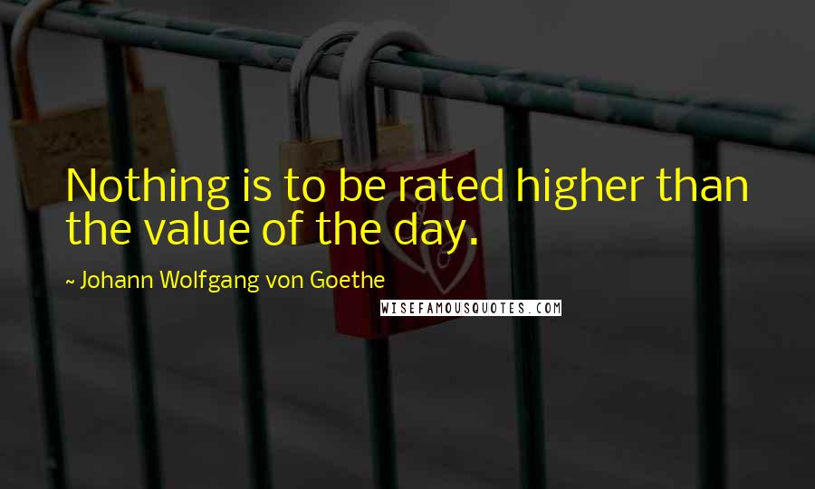 Johann Wolfgang Von Goethe Quotes: Nothing is to be rated higher than the value of the day.