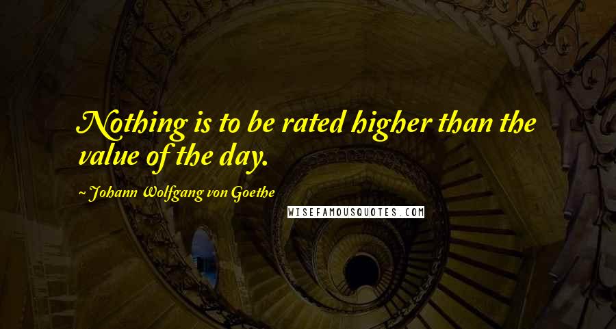 Johann Wolfgang Von Goethe Quotes: Nothing is to be rated higher than the value of the day.