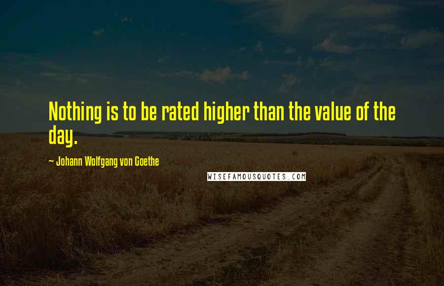 Johann Wolfgang Von Goethe Quotes: Nothing is to be rated higher than the value of the day.