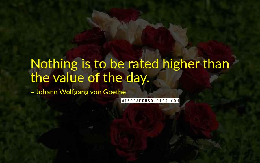 Johann Wolfgang Von Goethe Quotes: Nothing is to be rated higher than the value of the day.