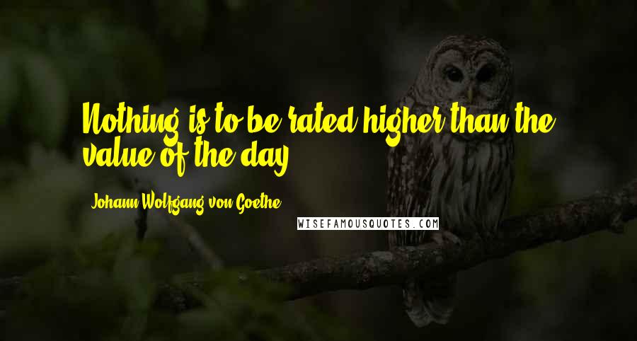 Johann Wolfgang Von Goethe Quotes: Nothing is to be rated higher than the value of the day.