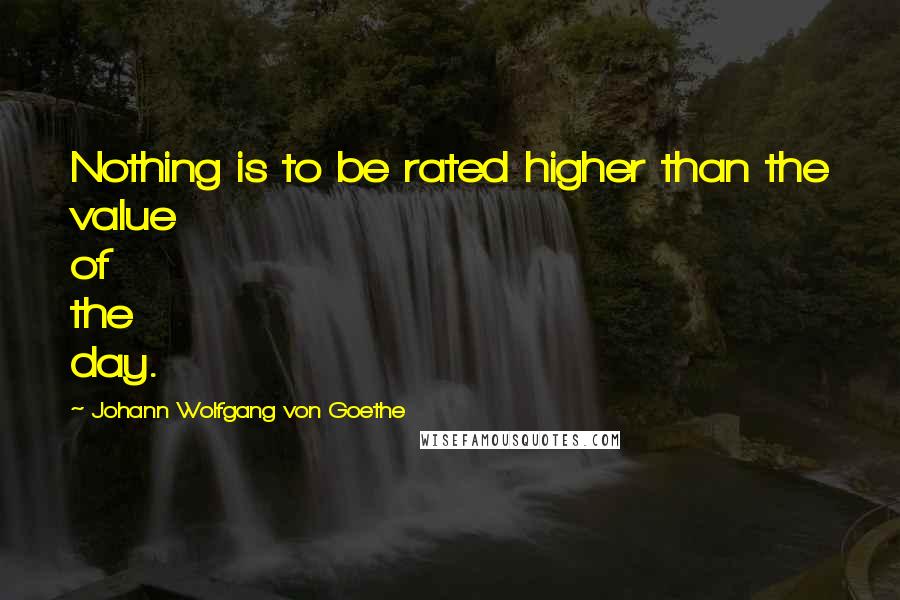 Johann Wolfgang Von Goethe Quotes: Nothing is to be rated higher than the value of the day.