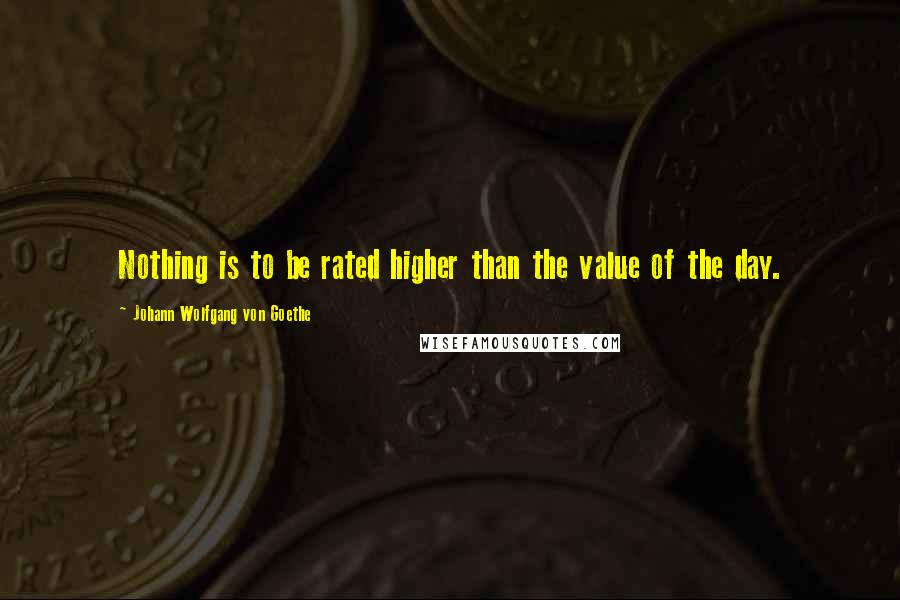 Johann Wolfgang Von Goethe Quotes: Nothing is to be rated higher than the value of the day.