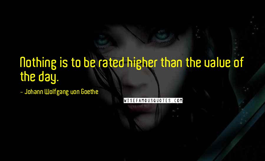 Johann Wolfgang Von Goethe Quotes: Nothing is to be rated higher than the value of the day.