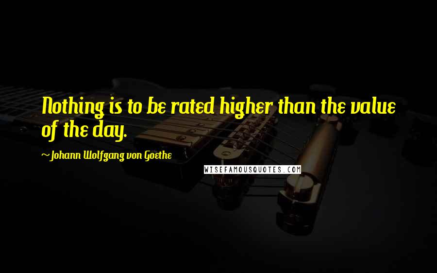 Johann Wolfgang Von Goethe Quotes: Nothing is to be rated higher than the value of the day.