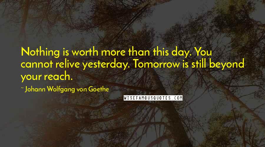 Johann Wolfgang Von Goethe Quotes: Nothing is worth more than this day. You cannot relive yesterday. Tomorrow is still beyond your reach.