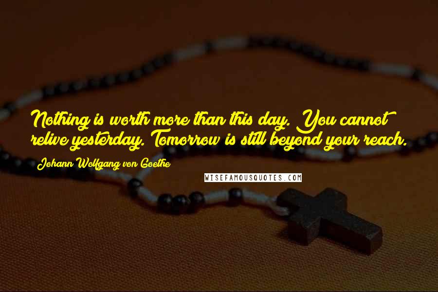 Johann Wolfgang Von Goethe Quotes: Nothing is worth more than this day. You cannot relive yesterday. Tomorrow is still beyond your reach.