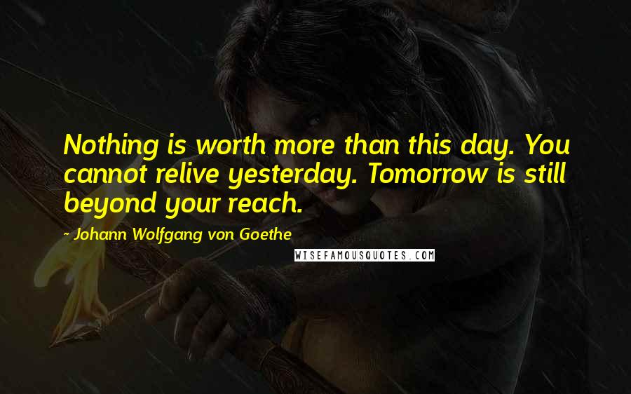Johann Wolfgang Von Goethe Quotes: Nothing is worth more than this day. You cannot relive yesterday. Tomorrow is still beyond your reach.