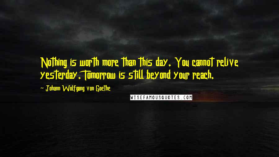 Johann Wolfgang Von Goethe Quotes: Nothing is worth more than this day. You cannot relive yesterday. Tomorrow is still beyond your reach.