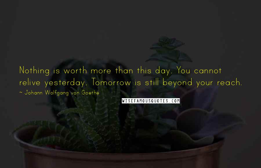 Johann Wolfgang Von Goethe Quotes: Nothing is worth more than this day. You cannot relive yesterday. Tomorrow is still beyond your reach.