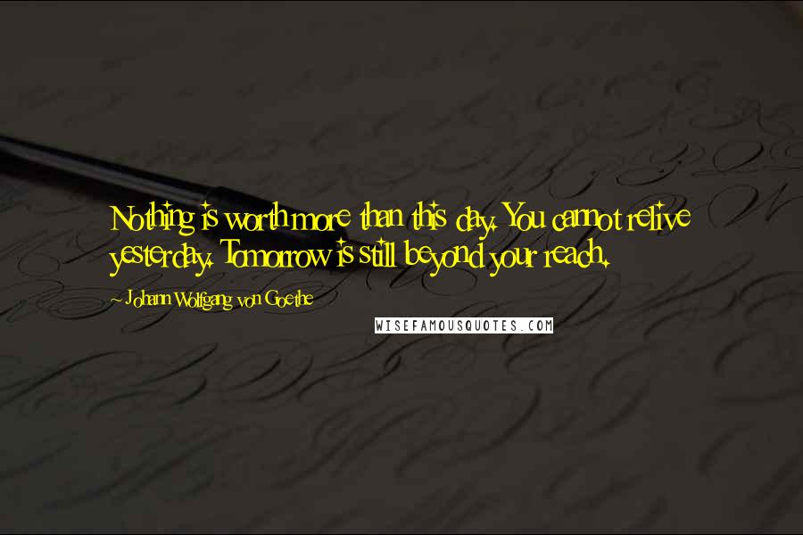 Johann Wolfgang Von Goethe Quotes: Nothing is worth more than this day. You cannot relive yesterday. Tomorrow is still beyond your reach.