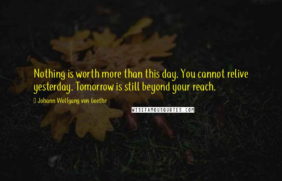 Johann Wolfgang Von Goethe Quotes: Nothing is worth more than this day. You cannot relive yesterday. Tomorrow is still beyond your reach.