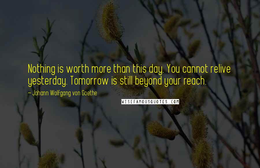 Johann Wolfgang Von Goethe Quotes: Nothing is worth more than this day. You cannot relive yesterday. Tomorrow is still beyond your reach.