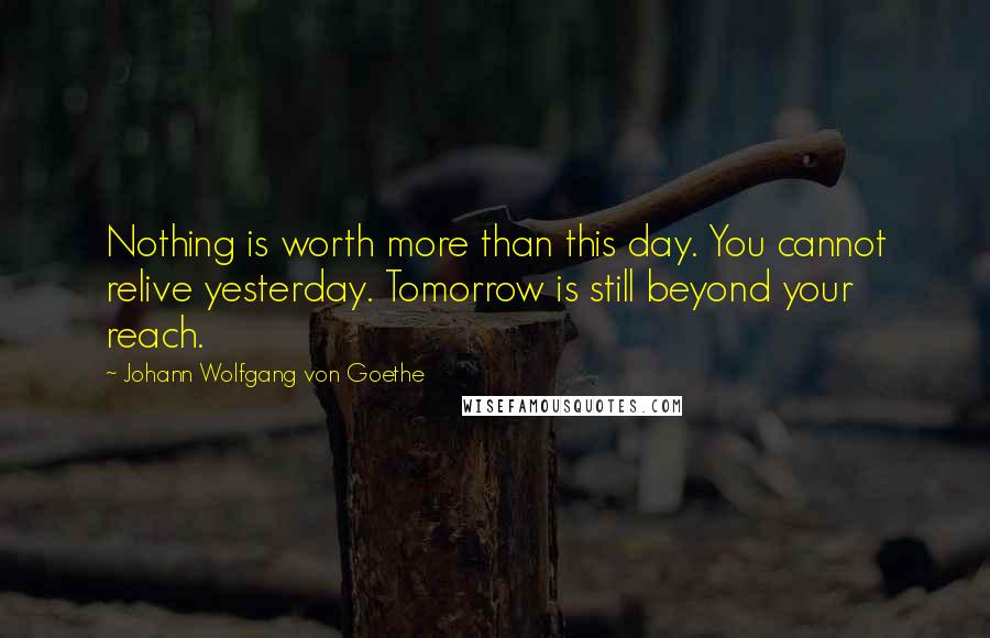 Johann Wolfgang Von Goethe Quotes: Nothing is worth more than this day. You cannot relive yesterday. Tomorrow is still beyond your reach.