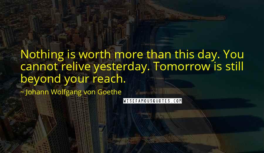 Johann Wolfgang Von Goethe Quotes: Nothing is worth more than this day. You cannot relive yesterday. Tomorrow is still beyond your reach.