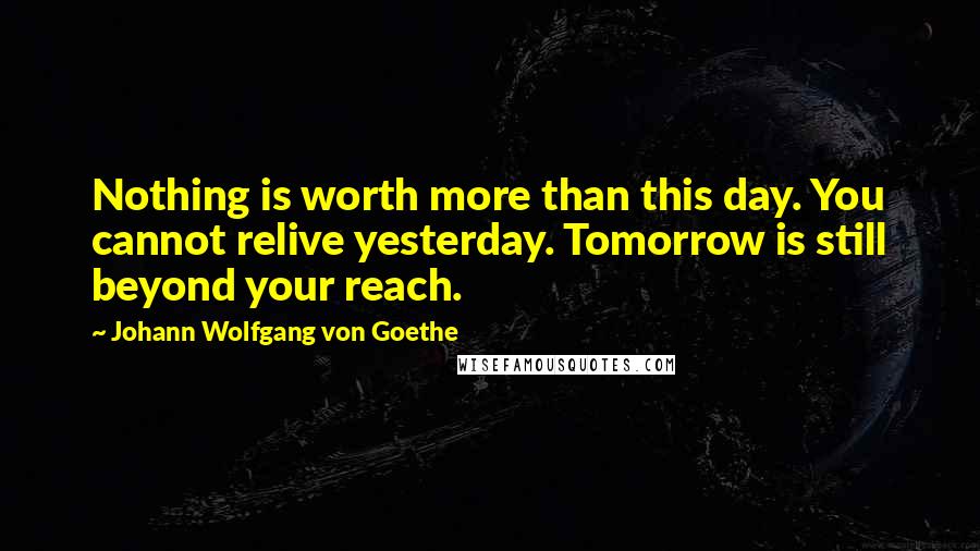 Johann Wolfgang Von Goethe Quotes: Nothing is worth more than this day. You cannot relive yesterday. Tomorrow is still beyond your reach.