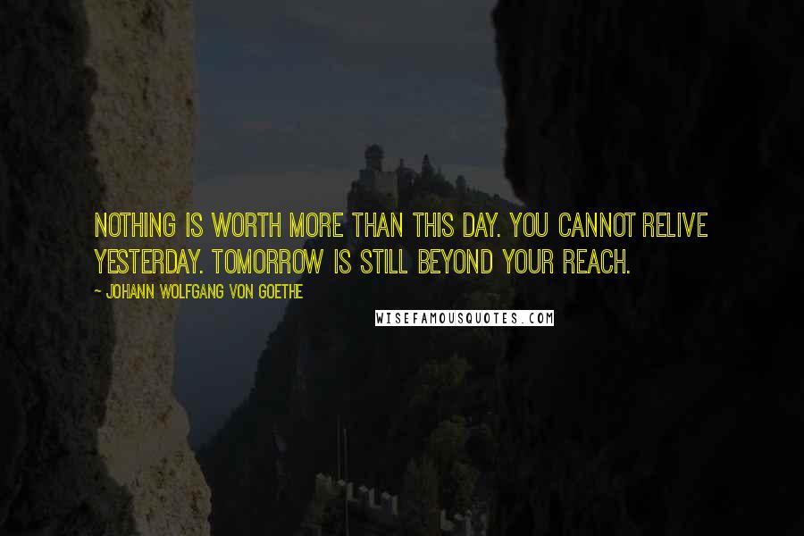 Johann Wolfgang Von Goethe Quotes: Nothing is worth more than this day. You cannot relive yesterday. Tomorrow is still beyond your reach.
